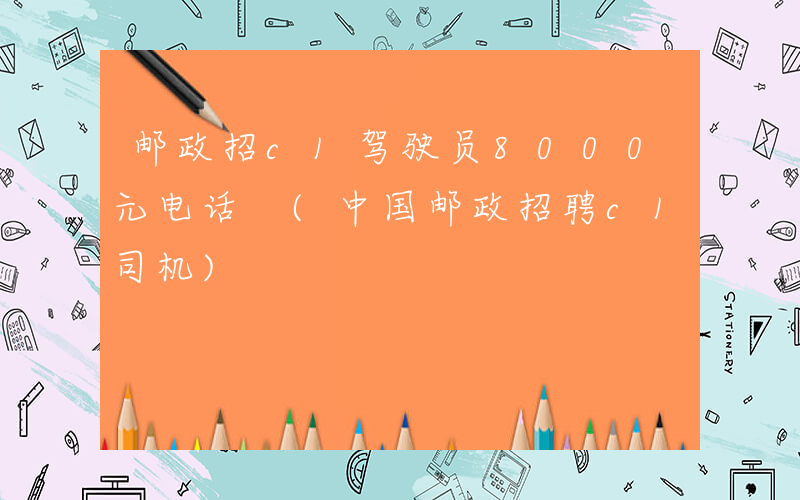 邮政招c1驾驶员8000元电话 (中国邮政招聘c1司机)